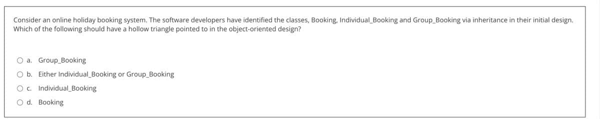 Consider an online holiday booking system. The software developers have identified the classes, Booking, Individual_Booking and Group_Booking via inheritance in their initial design.
Which of the following should have a hollow triangle pointed to in the object-oriented design?
a. Group_Booking
b. Either Individual_Booking or Group_Booking
c. Individual Booking
d. Booking