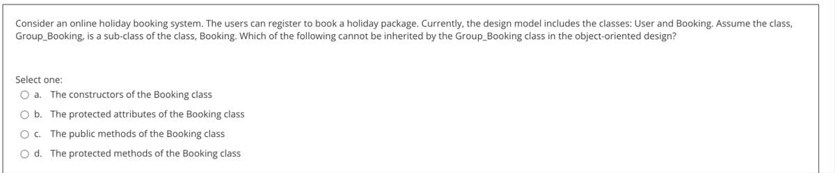 Consider an online holiday booking system. The users can register to book a holiday package. Currently, the design model includes the classes: User and Booking. Assume the class,
Group_Booking, is a sub-class of the class, Booking. Which of the following cannot be inherited by the Group_Booking class in the object-oriented design?
Select one:
a. The constructors of the Booking class
O b. The protected attributes of the Booking class
O c. The public methods of the Booking class
O d. The protected methods of the Booking class