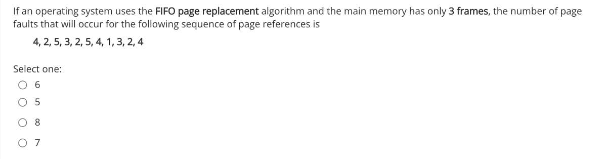 If an operating system uses the FIFO page replacement algorithm and the main memory has only 3 frames, the number of page
faults that will occur for the following sequence of page references is
4, 2, 5, 3, 2, 5, 4, 1, 3, 2, 4
Select one: