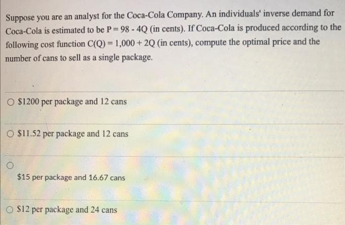Suppose you are an analyst for the Coca-Cola Company. An individuals' inverse demand for
Coca-Cola is estimated to be P = 98- 4Q (in cents). If Coca-Cola is produced according to the
following cost function C(Q)= 1,000+ 2Q (in cents), compute the optimal price and the
number of cans to sell as a single package.
O $1200 per package and 12 cans
O $11.52 per package and 12 cans
O
$15 per package and 16.67 cans
O $12 per package and 24 cans