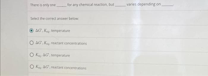 There is only one
for any chemical reaction, but
Select the correct answer below:
AG. Keq temperature
O AG, Keq. reactant concentrations
O Ko AG, temperature
O Ko AG, reactant concentrations
varies depending on