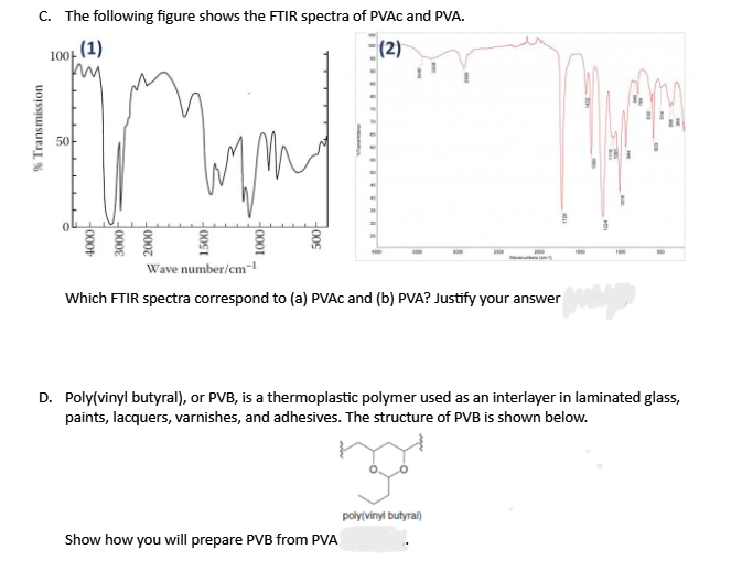 c. The following figure shows the FTIR spectra of PVAC and PVA.
(1)
(2)
100-
50
Wave number/cm-
Which FTIR spectra correspond to (a) PVAC and (b) PVA? Justify your answer
D. Poly(vinyl butyral), or PVB, is a thermoplastic polymer used as an interlayer in laminated glass,
paints, lacquers, varnishes, and adhesives. The structure of PVB is shown below.
poly(vinyl butyral)
Show how you will prepare PVB from PVA
00S
H0001
% Transmission
