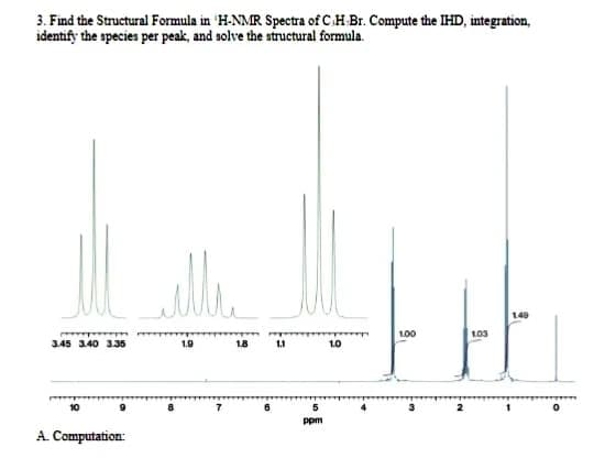 3. Find the Structural Formula in 'H-NMR Spectra of C.H Br. Compute the IHD, integration,
identify the species per peak, and solve the structural formula.
100
103
345 340 335
1.9
18
1.1
1.0
ppm
A. Computation:
