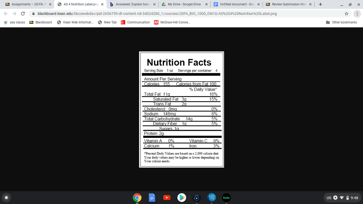 Bb Assignments - 20/FA: P x
O AS 4 Nutrition Label.png X
b Answered: Explain how
4 My Drive - Google Drive
E Untitled document - Goo x
Bb Review Submission Hist x
+
A blackboard.kean.edu/bbcswebdav/pid-2656759-dt-content-rid-34024280_1/courses/20FA_BIO_1000_ON10/AS%204%20Nutrition%20Label.png
O psy classs
Bb Blackboard
O Kean Web Informat.
O New Tab
Communcation
M McGraw-Hill Conne.
Other bookmarks
Nutrition Facts
Serving Size
1 oz Servings per container
4
Amount Per Serving
Calories 155
Calories from Fat 100
% Daily Value
16%
15%
Total Fat 11g
Saturated Fat 3g
Trans Fat
Cholesterol Omg
Sodium 148mg
Total Carbohydrate
Dietary Fiber
2g
0%
6%
14g
5%
5%
1g
Sugars 1g
Protein 2g
Vitamin A
0%
1%
Vitamin C
9%
Calcium
Iron
3%
*Percent Daily Values are based on a 2,000 calorie diet.
Your daily values may be higher or lower depending on
Your calorie needs.
Us O • A 9:48
hulu
