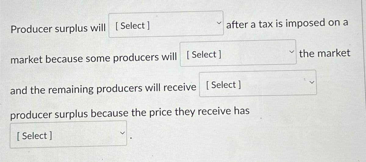 after a tax is imposed on a
Producer surplus will [Select]
<
market because some producers will [Select]
and the remaining producers will receive [Select]
producer surplus because the price they receive has
[Select]
<
the market