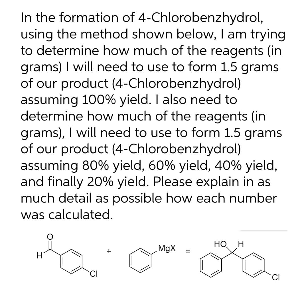 In the formation of 4-Chlorobenzhydrol,
using the method shown below, I am trying
to determine how much of the reagents (in
grams) I will need to use to form 1.5 grams
of our product (4-Chlorobenzhydrol)
assuming 100% yield. I also need to
determine how much of the reagents (in
grams), I will need to use to form 1.5 grams
of our product (4-Chlorobenzhydrol)
assuming 80% yield, 60% yield, 40% yield,
and finally 20% yield. Please explain in as
much detail as possible how each number
was calculated.
MgX
НО Н
%3D
CI
