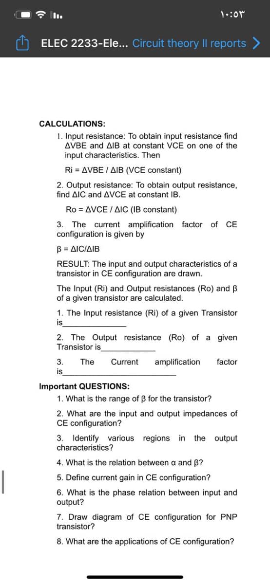 令1l.
ELEC 2233-Ele... Circuit theory II reports
CALCULATIONS:
1. Input resistance: To obtain input resistance find
AVBE and AlIB at constant VCE on one of the
input characteristics. Then
Ri = AVBE / AIB (VCE constant)
2. Output resistance: To obtain output resistance,
find AIC and AVCE at constant IB.
Ro = AVCE / AIC (IB constant)
3. The current amplification factor of CE
configuration is given by
B = AICIAIB
RESULT: The input and output characteristics of a
transistor in CE configuration are drawn.
The Input (Ri) and Output resistances (Ro) and B
of a given transistor are calculated.
1. The Input resistance (Ri) of a given Transistor
is
2. The Output resistance (Ro) of a given
Transistor is
3.
The
Current
amplification
factor
is
Important QUESTIONS:
1. What is the range of B for the transistor?
2. What are the input and output impedances of
CE configuration?
3.
Identify various regions in
characteristics?
the output
4. What is the relation between a and B?
5. Define current gain in CE configuration?
6. What is the phase relation between input and
output?
7. Draw diagram of CE configuration for PNP
transistor?
8. What are the applications of CE configuration?

