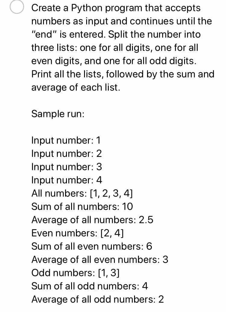 Create a Python program that accepts
numbers as input and continues until the
"end" is entered. Split the number into
three lists: one for all digits, one for all
even digits, and one for all odd digits.
Print all the lists, followed by the sum and
average of each list.
Sample run:
Input number: 1
Input number: 2
Input number: 3
Input number: 4
All numbers: [1, 2, 3, 4]
Sum of all numbers: 10
Average of all numbers: 2.5
Even numbers: [2, 4]
Sum of all even numbers: 6
Average of all even numbers: 3
Odd numbers: [1, 3]
Sum of all odd numbers: 4
Average of all odd numbers: 2
