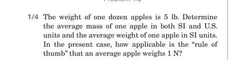 1/4 The weight of one dozen apples is 5 lb. Determine
the average mass of one apple in both SI and U.S.
units and the average weight of one apple in SI units.
In the present case, how applicable is the "rule of
thumb" that an average apple weighs 1 N?
