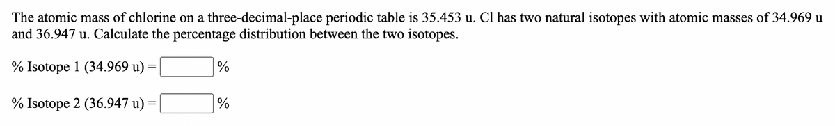 The atomic mass of chlorine on a three-decimal-place periodic table is 35.453 u. Cl has two natural isotopes with atomic masses of 34.969 u
and 36.947 u. Calculate the percentage distribution between the two isotopes.
% Isotope 1 (34.969 u) =
%
% Isotope 2 (36.947 u) :
%
