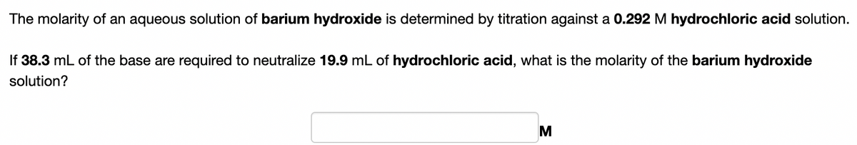 The molarity of an aqueous solution of barium hydroxide is determined by titration against a 0.292 M hydrochloric acid solution.
If 38.3 mL of the base are required to neutralize 19.9 mL of hydrochloric acid, what is the molarity of the barium hydroxide
solution?
M
