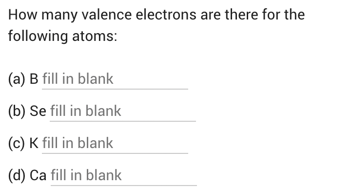 How many valence electrons are there for the
following atoms:
(a) B fill in blank
(b) Se fill in blank
(c) K fill in blank
(d) Ca fill in blank
