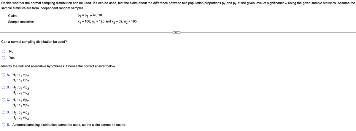 Decide whether the normal sampling distribution can be used. If it can be used, test the claim about the difference between two population proportions p, and p2 at the given level of significance a using the given sample statistics. Assume the
sample statistics are from independent random samples.
Claim:
P1 = P2, a = 0.10
Sample statistics:
X1 = 108, n,
= 128 and x, = 32, n, = 195
%3D
Can a normal sampling distribution be used?
No
Yes
Identify the null and alternative hypotheses. Choose the correct answer below.
O A. Ho: P1 = P2
Ha: P1 > P2
В. Но: Р1 <Р2
Ha: P1 = P2
O C. Ho: P1 # P2
Ha: P1 = P2
D. Ho: P1 = P2
Ha: P1 # P2
O E. A normal sampling distribution cannot be used, so the claim cannot be tested.
