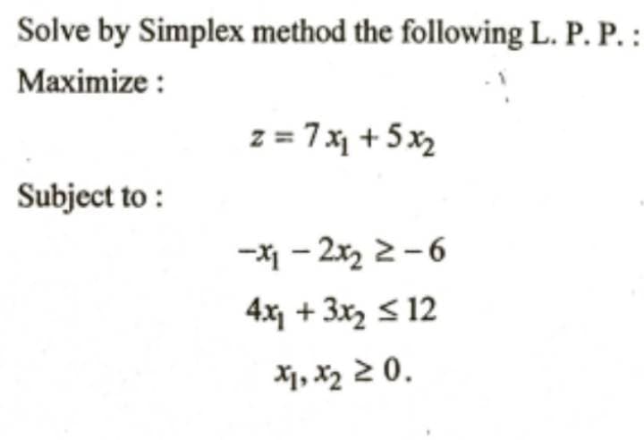 Solve by Simplex method the following L. P. P. :
Maximize :
z = 7 x + 5x2
Subject to :
-X1 - 2x, 2-6
4x + 3x S 12
X1, X2 2 0.
