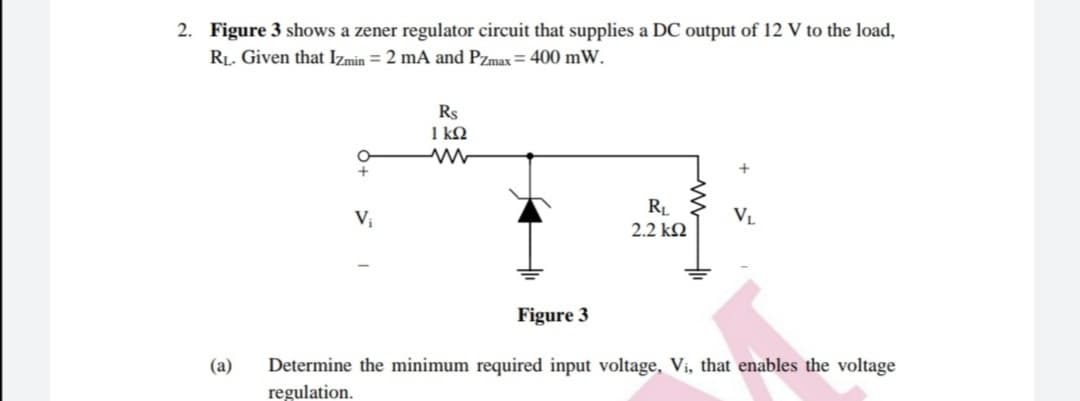 2. Figure 3 shows a zener regulator circuit that supplies a DC output of 12 V to the load,
RL. Given that Izmin = 2 mA and Pzmax = 400 mW.
Rs
1 kQ
RL
2.2 k2
Vị
VL
Figure 3
(a)
Determine the minimum required input voltage, Vi, that enables the voltage
regulation.

