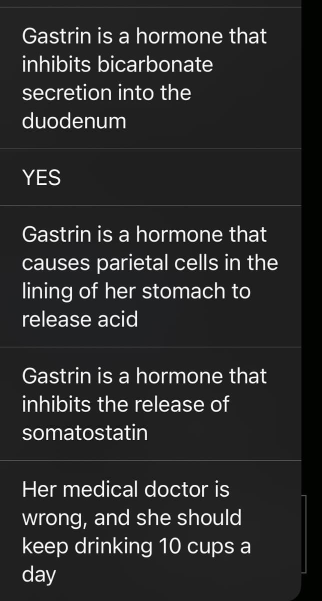 Gastrin is a hormone that
inhibits bicarbonate
secretion into the
duodenum
YES
Gastrin is a hormone that
causes parietal cells in the
lining of her stomach to
release acid
Gastrin is a hormone that
inhibits the release of
somatostatin
Her medical doctor is
wrong, and she should
keep drinking 10 cups a
day