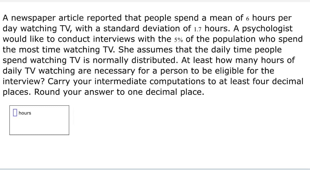 A newspaper article reported that people spend a mean of 6 hours per
day watching TV, with a standard deviation of 1.7 hours. A psychologist
would like to conduct interviews with the 5% of the population who spend
the most time watching TV. She assumes that the daily time people
spend watching TV is normally distributed. At least how many hours of
daily TV watching are necessary for a person to be eligible for the
interview? Carry your intermediate computations to at least four decimal
places. Round your answer to one decimal place.
☐ hours
