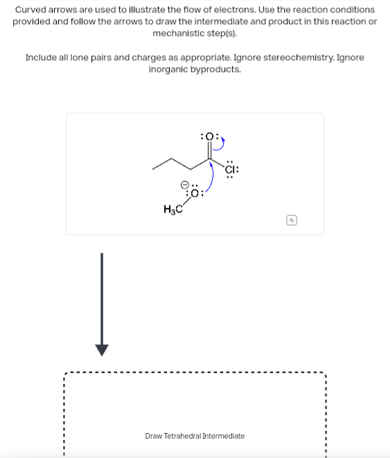 Curved arrows are used to illustrate the flow of electrons. Use the reaction conditions
provided and follow the arrows to draw the intermediate and product in this reaction or
mechanistic step(s).
Include all lone pairs and charges as appropriate. Ignore stereochemistry. Ignore
inorganic byproducts.
Į
H₂C
Draw Tetrahedral Intermediate
G
