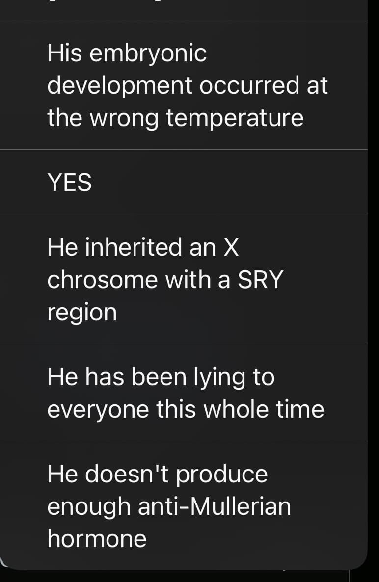 His embryonic
development occurred at
the wrong temperature
YES
He inherited an X
chrosome with a SRY
region
He has been lying to
everyone this whole time
He doesn't produce
enough anti-Mullerian
hormone