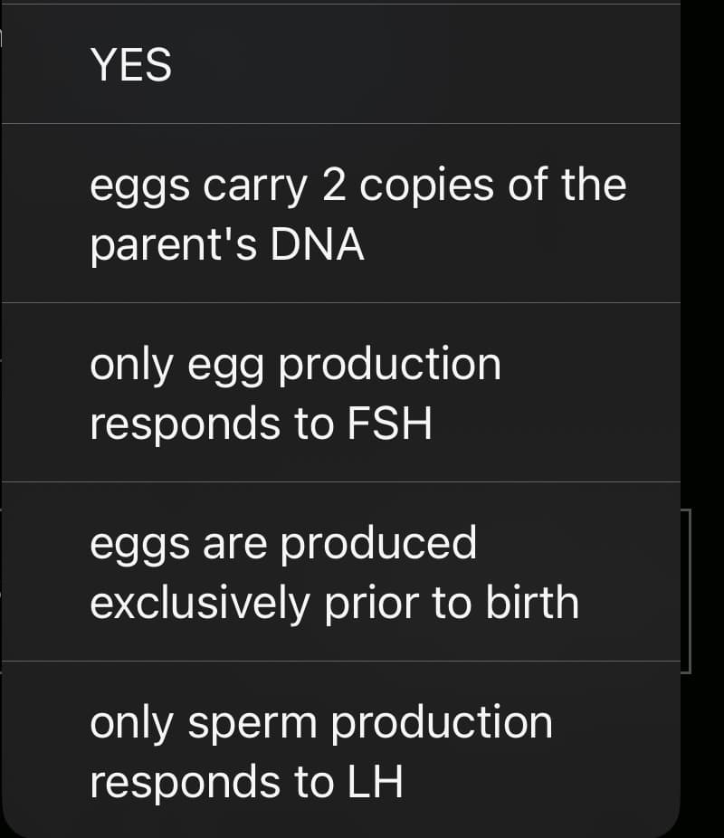 YES
eggs carry 2 copies of the
parent's DNA
only egg production
responds to FSH
eggs are produced
exclusively prior to birth
only sperm production
responds to LH