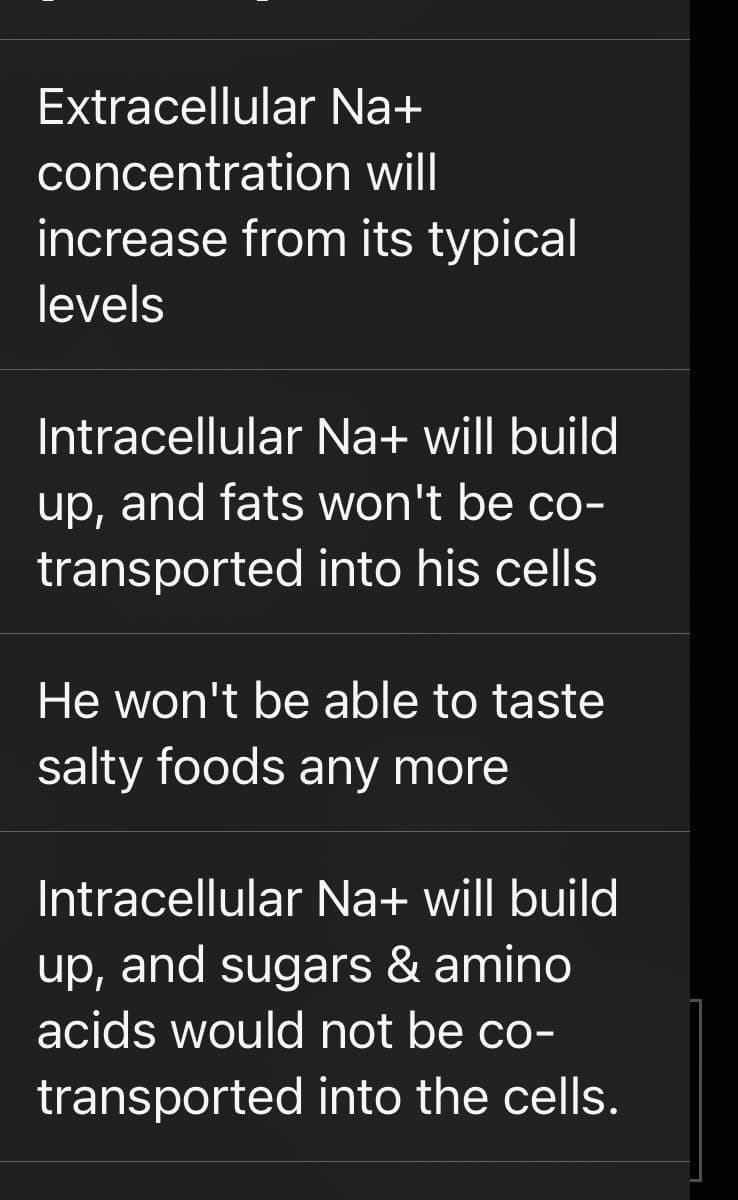 Extracellular Na+
concentration
will
increase from its typical
levels
Intracellular Na+ will build
up, and fats won't be co-
transported into his cells
He won't be able to taste
salty foods any more
Intracellular Na+ will build
up, and sugars & amino
acids would not be co-
transported into the cells.