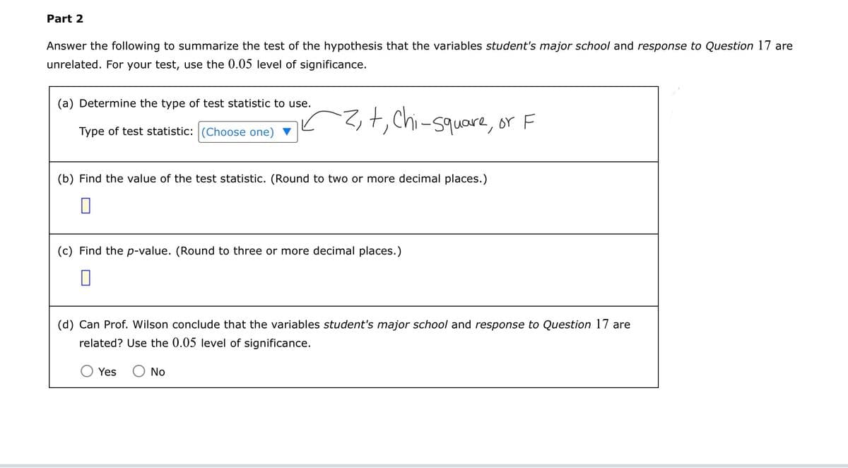 Part 2
Answer the following to summarize the test of the hypothesis that the variables student's major school and response to Question 17 are
unrelated. For your test, use the 0.05 level of significance.
(a) Determine the type of test statistic to use.
Type of test statistic: (Choose one)
+, Chi-square, or F
(b) Find the value of the test statistic. (Round to two or more decimal places.)
(c) Find the p-value. (Round to three or more decimal places.)
☐
(d) Can Prof. Wilson conclude that the variables student's major school and response to Question 17 are
related? Use the 0.05 level of significance.
Yes ○ No