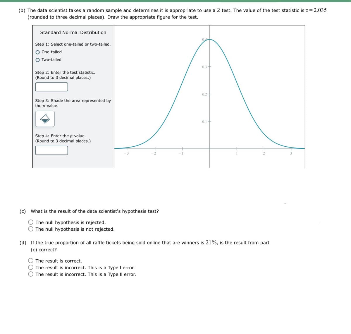 (b) The data scientist takes a random sample and determines it is appropriate to use a Z test. The value of the test statistic is z = 2.035
(rounded to three decimal places). Draw the appropriate figure for the test.
Standard Normal Distribution
Step 1: Select one-tailed or two-tailed.
One-tailed
Two-tailed
Step 2: Enter the test statistic.
(Round to 3 decimal places.)
04
0.3
0.2-
Step 3: Shade the area represented by
the p-value.
Step 4: Enter the p-value.
(Round to 3 decimal places.)
0.1+
(c) What is the result of the data scientist's hypothesis test?
The null hypothesis is rejected.
The null hypothesis is not rejected.
(d) If the true proportion of all raffle tickets being sold online that are winners is 21%, is the result from part
(c) correct?
The result is correct.
The result is incorrect. This is a Type I error.
The result is incorrect. This is a Type II error.