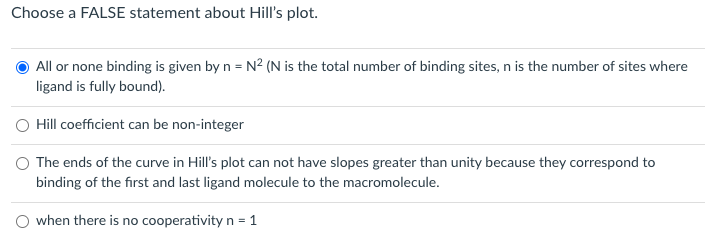 Choose a FALSE statement about Hill's plot.
All or none binding is given by n = N² (N is the total number of binding sites, n is the number of sites where
ligand is fully bound).
Hill coefficient can be non-integer
O The ends of the curve in Hill's plot can not have slopes greater than unity because they correspond to
binding of the first and last ligand molecule to the macromolecule.
O when there is no cooperativity n = 1