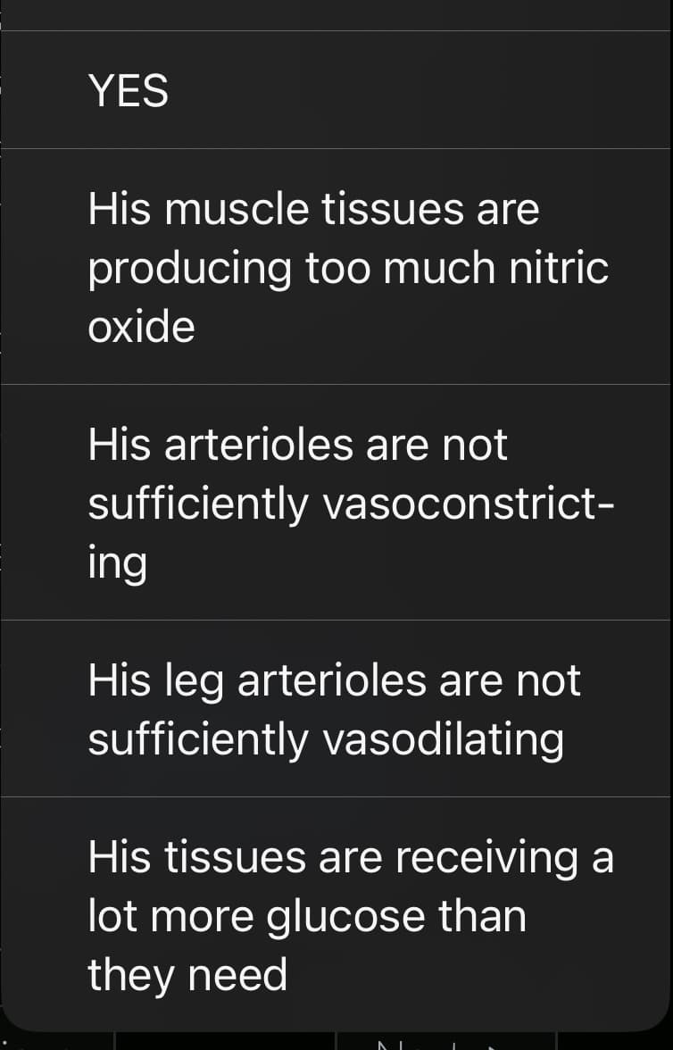 YES
His muscle tissues are
producing too much nitric
oxide
His arterioles are not
sufficiently vasoconstrict-
ing
His leg arterioles are not
sufficiently vasodilating
His tissues are receiving a
lot more glucose than
they need