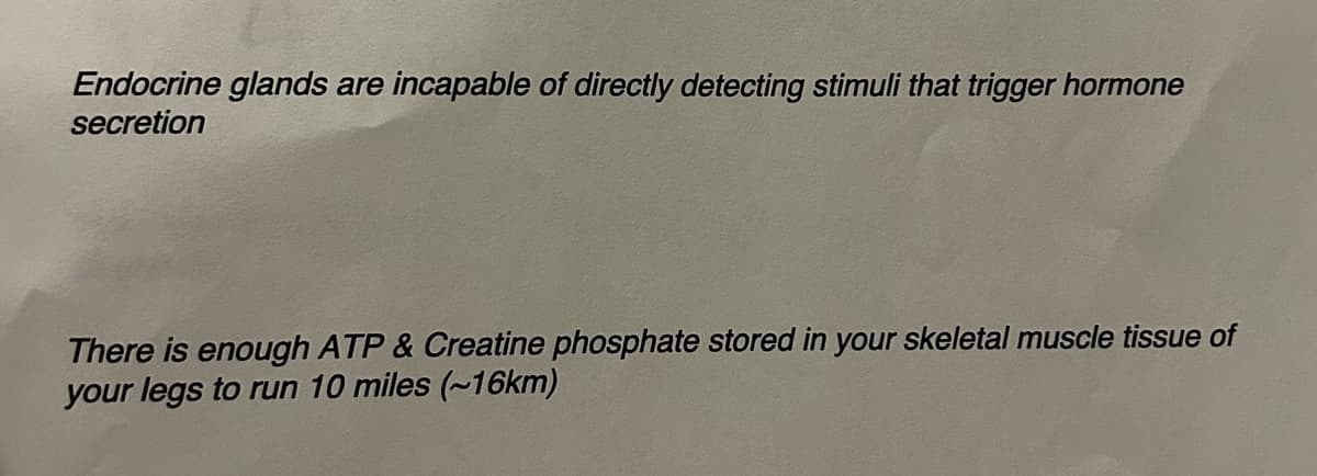 Endocrine glands are incapable of directly detecting stimuli that trigger hormone
secretion
There is enough ATP & Creatine phosphate stored in your skeletal muscle tissue of
your legs to run 10 miles (~16km)