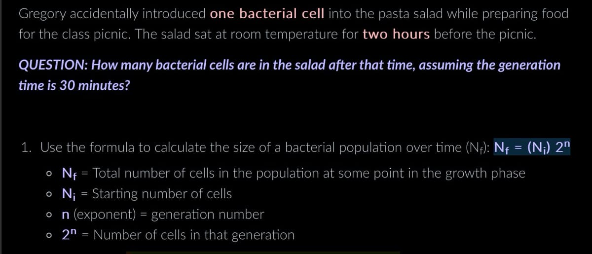 Gregory accidentally introduced one bacterial cell into the pasta salad while preparing food
for the class picnic. The salad sat at room temperature for two hours before the picnic.
QUESTION: How many bacterial cells are in the salad after that time, assuming the generation
time is 30 minutes?
1. Use the formula to calculate the size of a bacterial population over time (Nf): N₁ = (N¡) 2n
。 N₁ = Total number of cells in the population at some point in the growth phase
• Ni = Starting number of cells
Ο
n (exponent) = generation number
。 2n = Number of cells in that generation