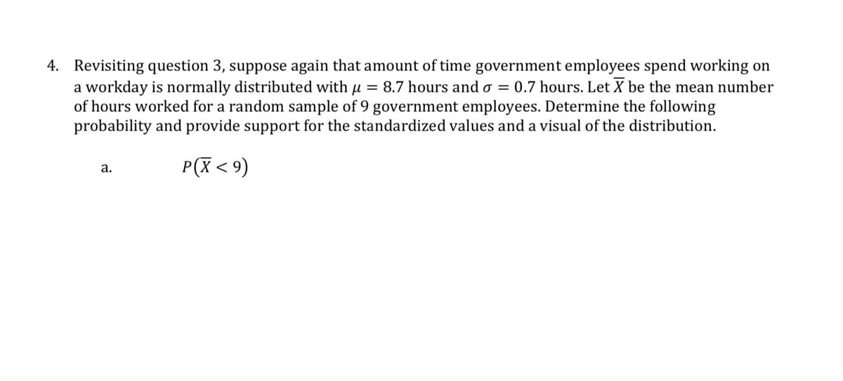4. Revisiting question 3, suppose again that amount of time government employees spend working on
a workday is normally distributed with μ = 8.7 hours and σ = 0.7 hours. Let X be the mean number
of hours worked for a random sample of 9 government employees. Determine the following
probability and provide support for the standardized values and a visual of the distribution.
a.
P(X ≤9)