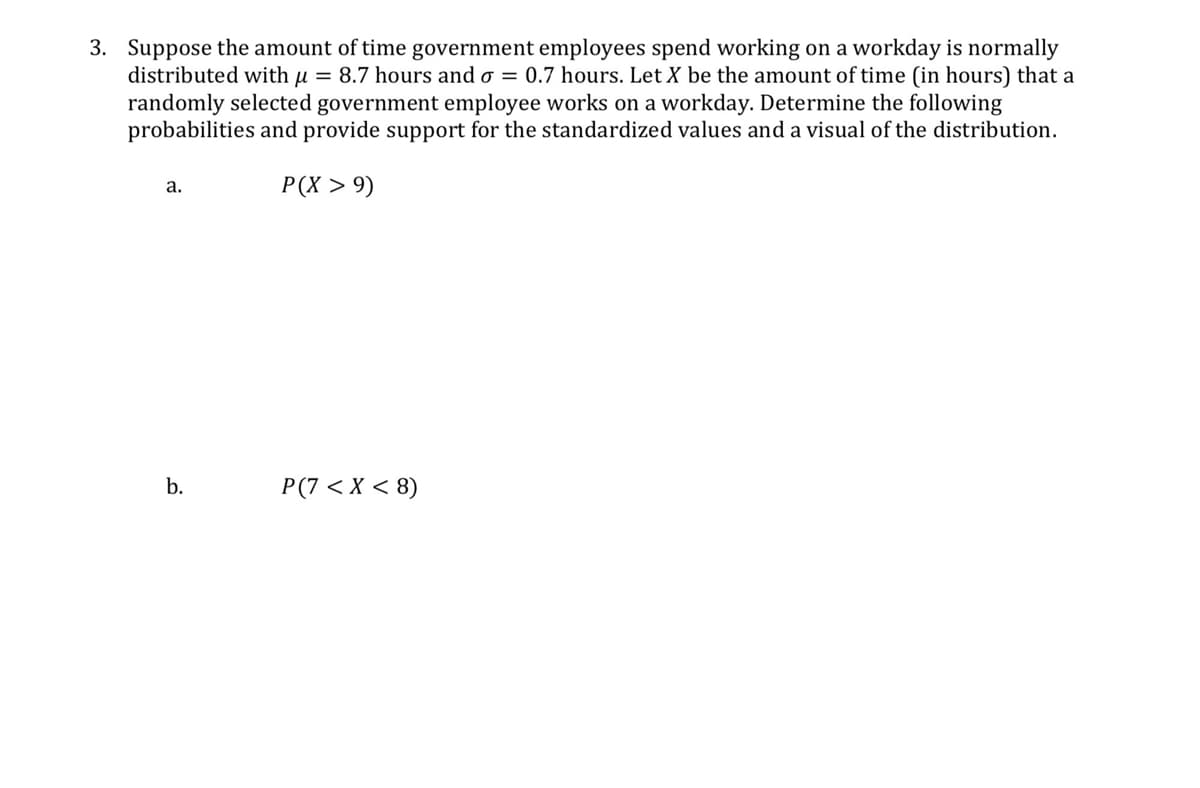 3. Suppose the amount of time government employees spend working on a workday is normally
distributed with μ = 8.7 hours and σ = 0.7 hours. Let X be the amount of time (in hours) that a
randomly selected government employee works on a workday. Determine the following
probabilities and provide support for the standardized values and a visual of the distribution.
a.
P(X >9)
b.
P(7 < x < 8)