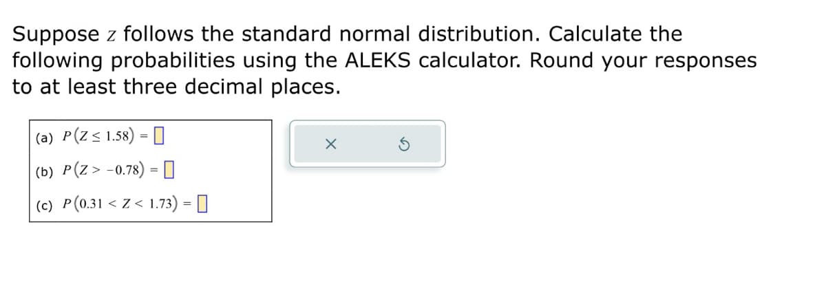 Suppose z follows the standard normal distribution. Calculate the
following probabilities using the ALEKS calculator. Round your responses
to at least three decimal places.
(a) P(Z≤ 1.58) =
(b) P(Z> -0.78) = ]]
(c) P(0.31 <Z< 1.73) =
Х