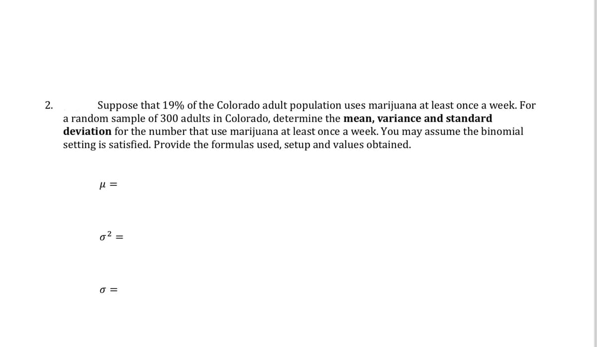 2.
Suppose that 19% of the Colorado adult population uses marijuana at least once a week. For
a random sample of 300 adults in Colorado, determine the mean, variance and standard
deviation for the number that use marijuana at least once a week. You may assume the binomial
setting is satisfied. Provide the formulas used, setup and values obtained.
με
σ² =
σ =