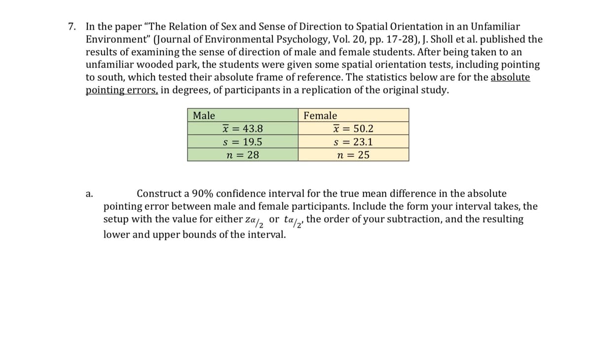 7. In the paper "The Relation of Sex and Sense of Direction to Spatial Orientation in an Unfamiliar
Environment" (Journal of Environmental Psychology, Vol. 20, pp. 17-28), J. Sholl et al. published the
results of examining the sense of direction of male and female students. After being taken to an
unfamiliar wooded park, the students were given some spatial orientation tests, including pointing
to south, which tested their absolute frame of reference. The statistics below are for the absolute
pointing errors, in degrees, of participants in a replication of the original study.
Male
x = 43.8
Female
x = 50.2
s = 19.5
n = 28
s = 23.1
n = 25
a.
Construct a 90% confidence interval for the true mean difference in the absolute
pointing error between male and female participants. Include the form your interval takes, the
setup with the value for either za 2 or ta½2, the order of your subtraction, and the resulting
lower and upper bounds of the interval.