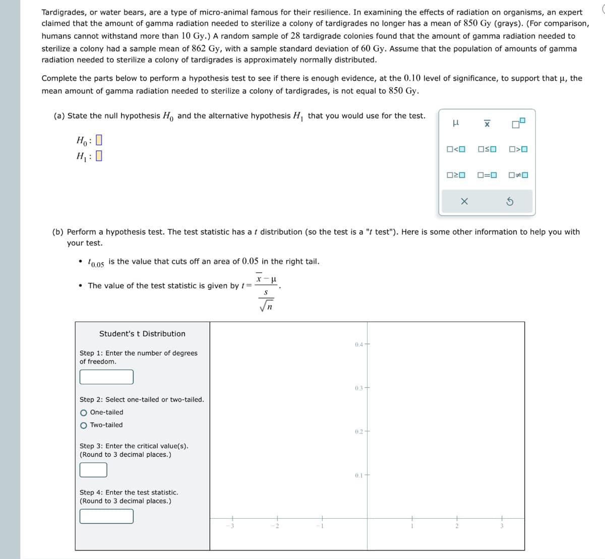 Tardigrades, or water bears, are a type of micro-animal famous for their resilience. In examining the effects of radiation on organisms, an expert
claimed that the amount of gamma radiation needed to sterilize a colony of tardigrades no longer has a mean of 850 Gy (grays). (For comparison,
humans cannot withstand more than 10 Gy.) A random sample of 28 tardigrade colonies found that the amount of gamma radiation needed to
sterilize a colony had a sample mean of 862 Gy, with a sample standard deviation of 60 Gy. Assume that the population of amounts of gamma
radiation needed to sterilize a colony of tardigrades is approximately normally distributed.
Complete the parts below to perform a hypothesis test to see if there is enough evidence, at the 0.10 level of significance, to support that μ, the
mean amount of gamma radiation needed to sterilize a colony of tardigrades, is not equal to 850 Gy.
(a) State the null hypothesis Ho and the alternative hypothesis H₁ that you would use for the test.
μ
Ho:
H₁:
O<O
x
□ㄨˇ
□□
ロ=ロ □≠□
(b) Perform a hypothesis test. The test statistic has a t distribution (so the test is a "t test"). Here is some other information to help you with
your test.
10.05 is the value that cuts off an area of 0.05 in the right tail.
χμ
The value of the test statistic is given by t
S
Student's t Distribution
Step 1: Enter the number of degrees
of freedom.
Step 2: Select one-tailed or two-tailed.
One-tailed
Two-tailed
Step 3: Enter the critical value(s).
(Round to 3 decimal places.)
Step 4: Enter the test statistic.
(Round to 3 decimal places.)
3
0.4-
0.3-
0.2-
0.1+
2