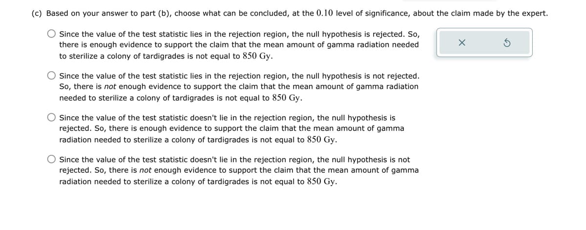 (c) Based on your answer to part (b), choose what can be concluded, at the 0.10 level of significance, about the claim made by the expert.
Since the value of the test statistic lies in the rejection region, the null hypothesis is rejected. So,
there is enough evidence to support the claim that the mean amount of gamma radiation needed
to sterilize a colony of tardigrades is not equal to 850 Gy.
Since the value of the test statistic lies in the rejection region, the null hypothesis is not rejected.
So, there is not enough evidence to support the claim that the mean amount of gamma radiation
needed to sterilize a colony of tardigrades is not equal to 850 Gy.
Since the value of the test statistic doesn't lie in the rejection region, the null hypothesis is
rejected. So, there is enough evidence to support the claim that the mean amount of gamma
radiation needed to sterilize a colony of tardigrades is not equal to 850 Gy.
Since the value of the test statistic doesn't lie in the rejection region, the null hypothesis is not
rejected. So, there is not enough evidence to support the claim that the mean amount of gamma
radiation needed to sterilize a colony of tardigrades is not equal to 850 Gy.
ك