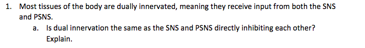 1. Most tissues of the body are dually innervated, meaning they receive input from both the SNS
and PSNS.
a. Is dual innervation the same as the SNS and PSNS directly inhibiting each other?
Explain.