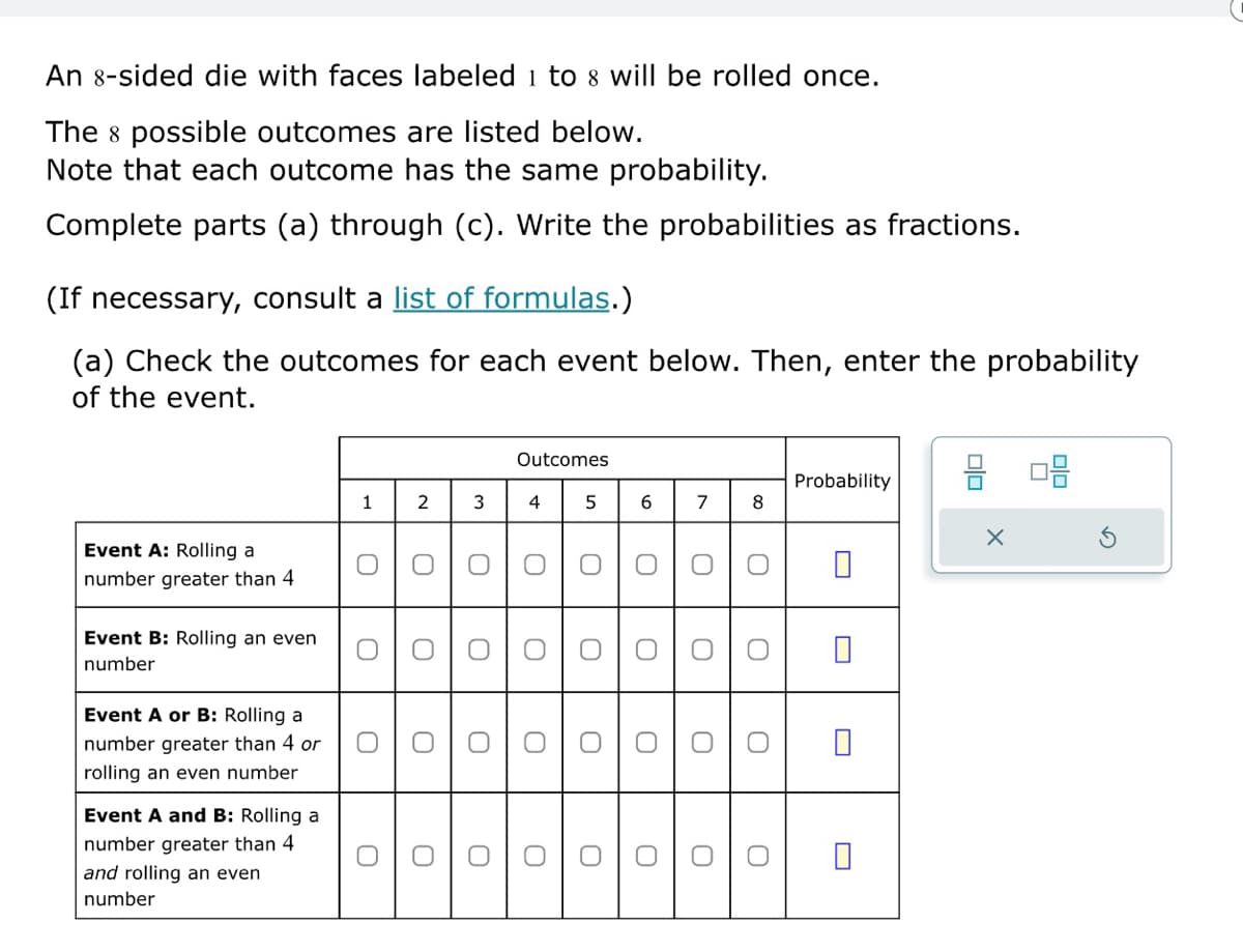 An 8-sided die with faces labeled 1 to 8 will be rolled once.
The 8 possible outcomes are listed below.
Note that each outcome has the same probability.
Complete parts (a) through (c). Write the probabilities as fractions.
(If necessary, consult a list of formulas.)
(a) Check the outcomes for each event below. Then, enter the probability
of the event.
Event A: Rolling a
number greater than 4
Event B: Rolling an even
number
Event A or B: Rolling a
number greater than 4 or
rolling an even number
Event A and B: Rolling a
number greater than 4
and rolling an even
number
0
ດ
Outcomes
Probability
1
2
3
4
5
6
7
8
୦
୦
0
0
☐
☐
0
0
О
О
0
U
0
0
୦
0
0
U
О
○
0
0
O
0
○
○
U
O
☐
☐
☐
