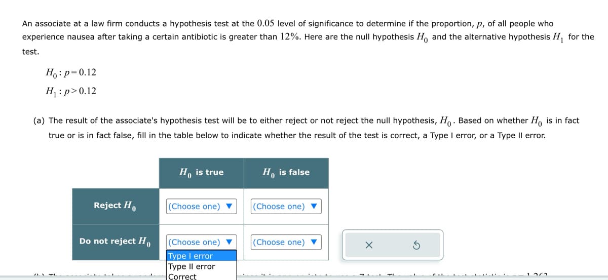 An associate at a law firm conducts a hypothesis test at the 0.05 level of significance to determine if the proportion, p, of all people who
experience nausea after taking a certain antibiotic is greater than 12%. Here are the null hypothesis Ho, and the alternative hypothesis H₁ for the
test.
Hop-0.12
H₁: p>0.12
(a) The result of the associate's hypothesis test will be to either reject or not reject the null hypothesis, Ho. Based on whether Ho is in fact
true or is in fact false, fill in the table below to indicate whether the result of the test is correct, a Type I error, or a Type II error.
Ho is true
Ho is false
Reject H
(Choose one)
(Choose one)
Do not reject Ho
(Choose one)
Type I error
(Choose one)
Type II error
Correct
G