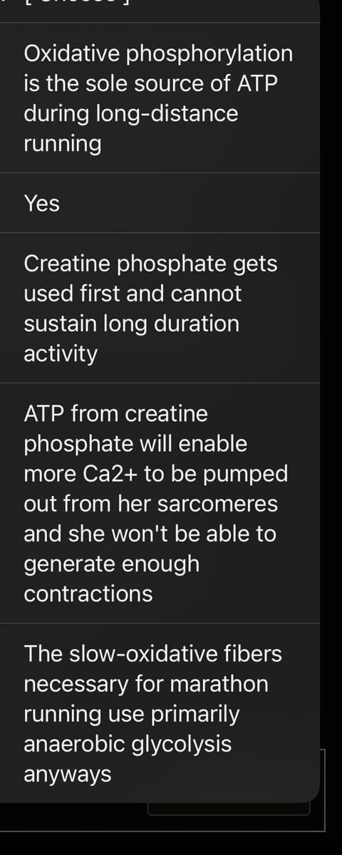 Oxidative phosphorylation
is the sole source of ATP
during long-distance
running
Yes
Creatine phosphate gets
used first and cannot
sustain long duration
activity
ATP from creatine
phosphate will enable
more Ca2+ to be pumped
out from her sarcomeres
and she won't be able to
generate enough
contractions
The slow-oxidative fibers
necessary for marathon
running use primarily
anaerobic glycolysis
anyways