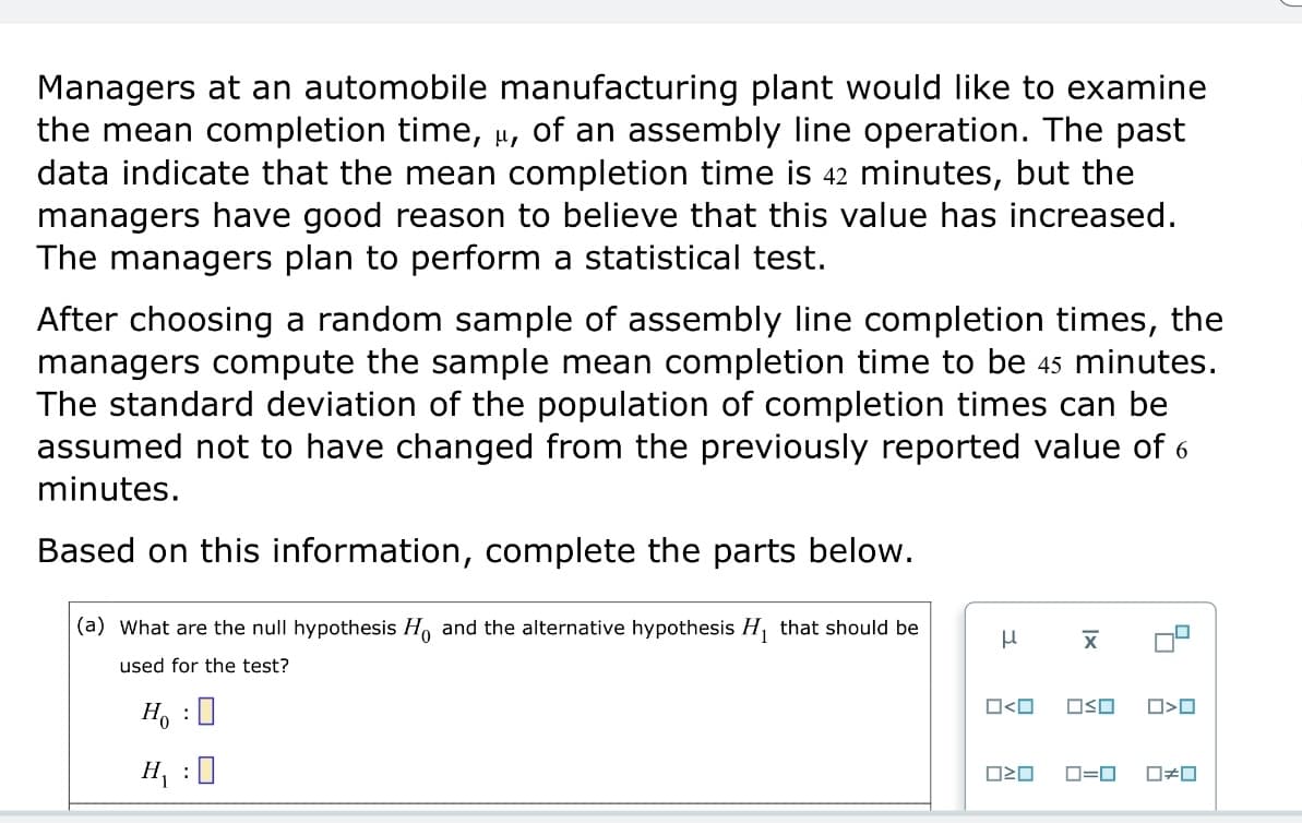 Managers at an automobile manufacturing plant would like to examine
the mean completion time, μ, of an assembly line operation. The past
data indicate that the mean completion time is 42 minutes, but the
managers have good reason to believe that this value has increased.
The managers plan to perform a statistical test.
After choosing a random sample of assembly line completion times, the
managers compute the sample mean completion time to be 45 minutes.
The standard deviation of the population of completion times can be
assumed not to have changed from the previously reported value of 6
minutes.
Based on this information, complete the parts below.
(a) What are the null hypothesis Ho and the alternative hypothesis H₁ that should be
used for the test?
Ho : ☐
H₁ : ☐
μ
□<口
1x
☑
□□
ローロ
□<ロ
□≠□