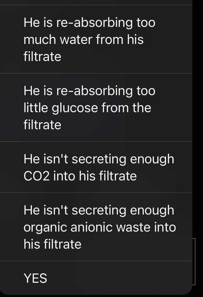 He is re-absorbing too
much water from his
filtrate
He is re-absorbing too
little glucose from the
filtrate
He isn't secreting enough
CO2 into his filtrate
He isn't secreting enough
organic anionic waste into
his filtrate
YES