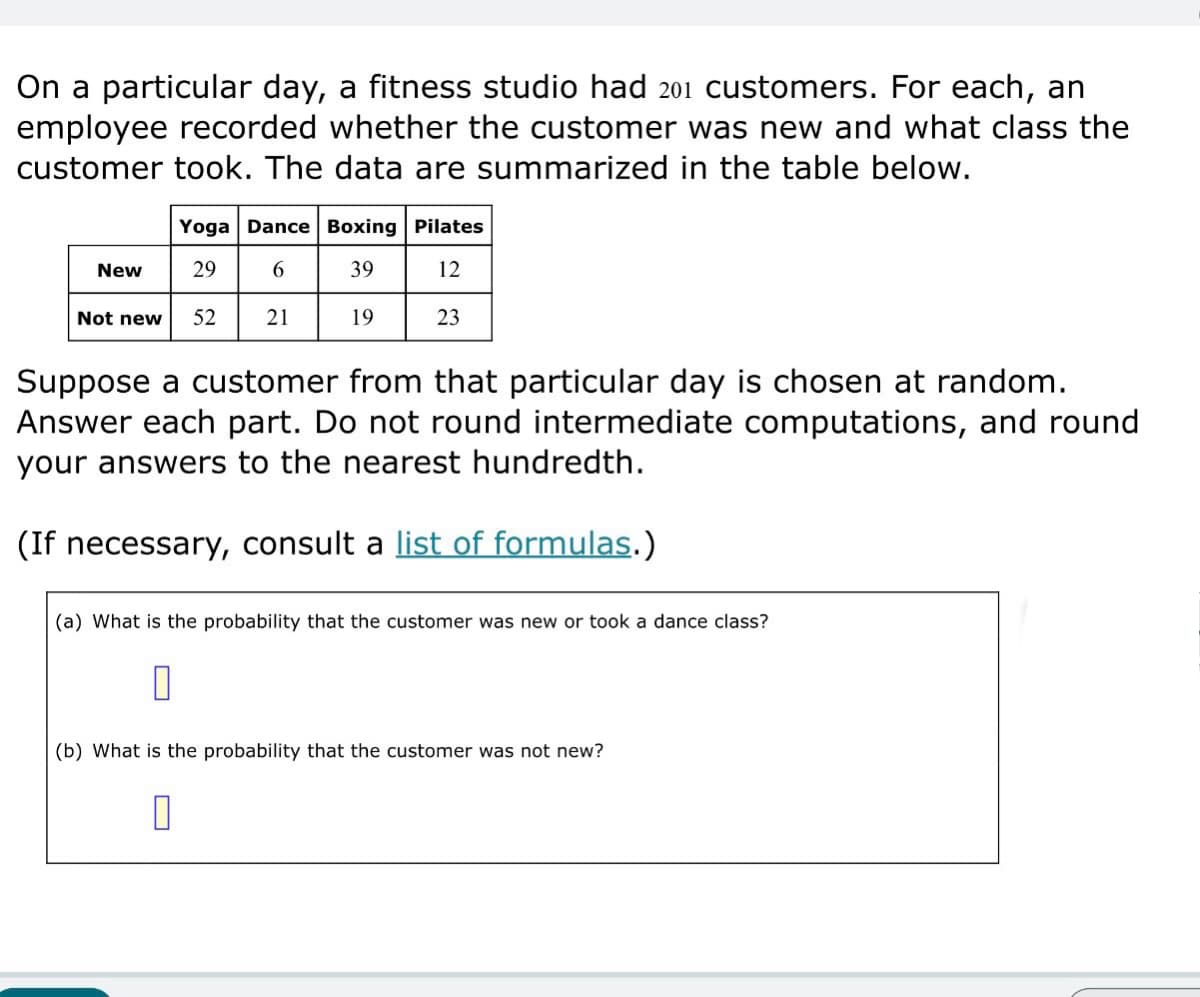 On a particular day, a fitness studio had 201 customers. For each, an
employee recorded whether the customer was new and what class the
customer took. The data are summarized in the table below.
Yoga Dance Boxing Pilates
New
29
6
39
12
Not new 52
21
19
23
Suppose a customer from that particular day is chosen at random.
Answer each part. Do not round intermediate computations, and round
your answers to the nearest hundredth.
(If necessary, consult a list of formulas.)
(a) What is the probability that the customer was new or took a dance class?
(b) What is the probability that the customer was not new?
☐