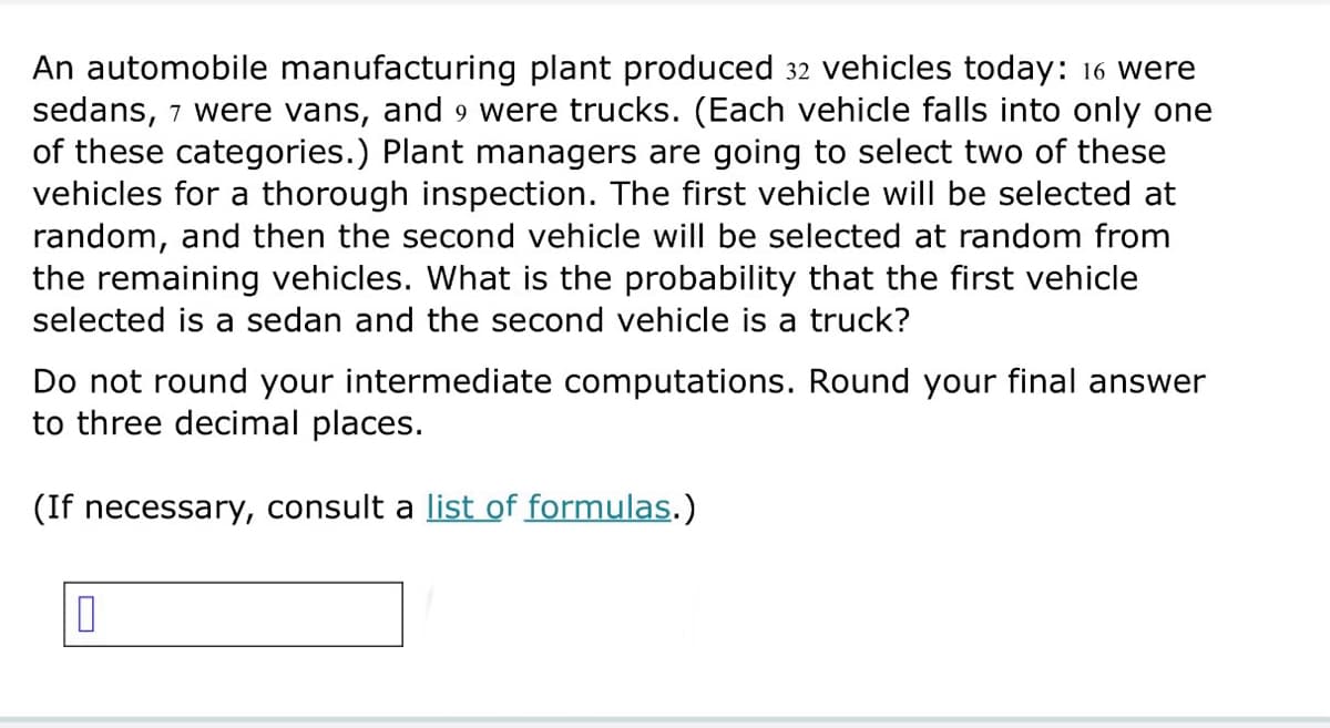 An automobile manufacturing plant produced 32 vehicles today: 16 were
sedans, 7 were vans, and 9 were trucks. (Each vehicle falls into only one
of these categories.) Plant managers are going to select two of these
vehicles for a thorough inspection. The first vehicle will be selected at
random, and then the second vehicle will be selected at random from
the remaining vehicles. What is the probability that the first vehicle
selected is a sedan and the second vehicle is a truck?
Do not round your intermediate computations. Round your final answer
to three decimal places.
(If necessary, consult a list of formulas.)
☐