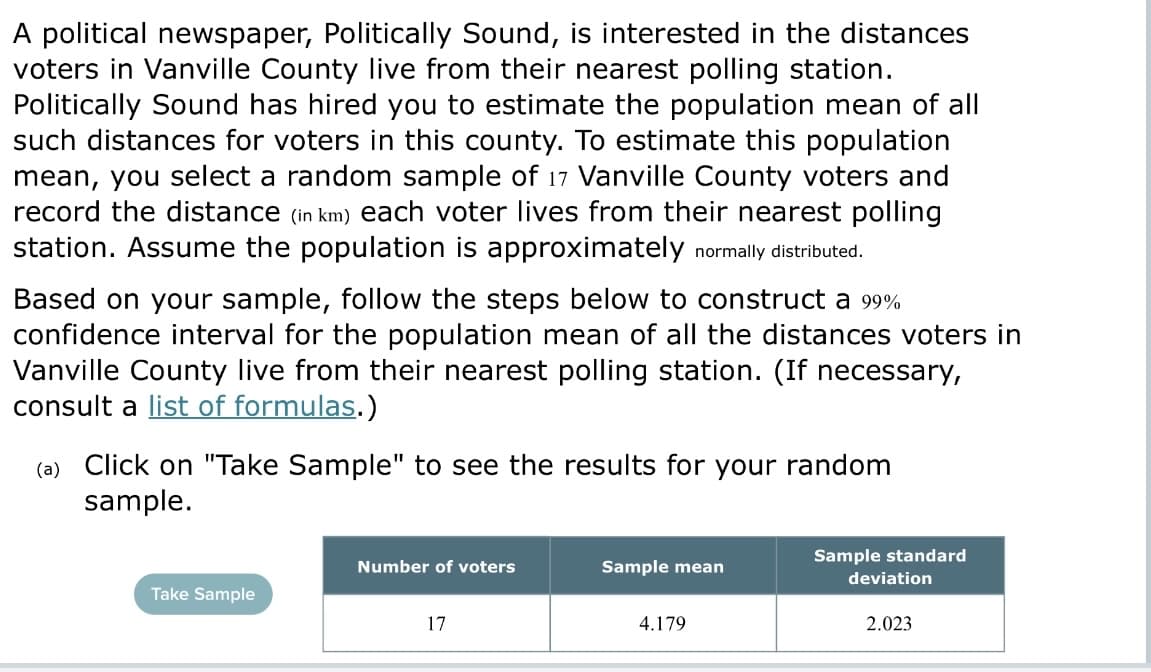A political newspaper, Politically Sound, is interested in the distances
voters in Vanville County live from their nearest polling station.
Politically Sound has hired you to estimate the population mean of all
such distances for voters in this county. To estimate this population
mean, you select a random sample of 17 Vanville County voters and
record the distance (in km) each voter lives from their nearest polling
station. Assume the population is approximately normally distributed.
Based on your sample, follow the steps below to construct a 99%
confidence interval for the population mean of all the distances voters in
Vanville County live from their nearest polling station. (If necessary,
consult a list of formulas.)
(a) Click on "Take Sample" to see the results for your random
sample.
Sample standard
Number of voters
Sample mean
Take Sample
17
4.179
deviation
2.023
