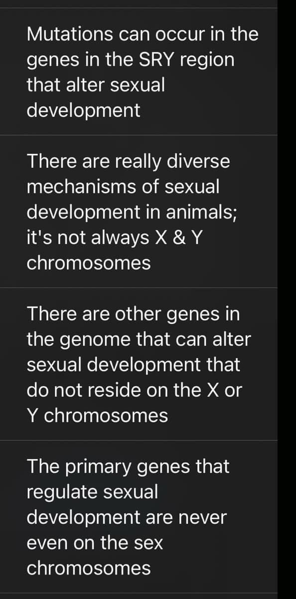 Mutations can occur in the
genes in the SRY region
that alter sexual
development
There are really diverse
mechanisms of sexual
development in animals;
it's not always X & Y
chromosomes
There are other genes in
the genome that can alter
sexual development that
do not reside on the X or
Y chromosomes
The primary genes that
regulate sexual
development are never
even on the sex
chromosomes