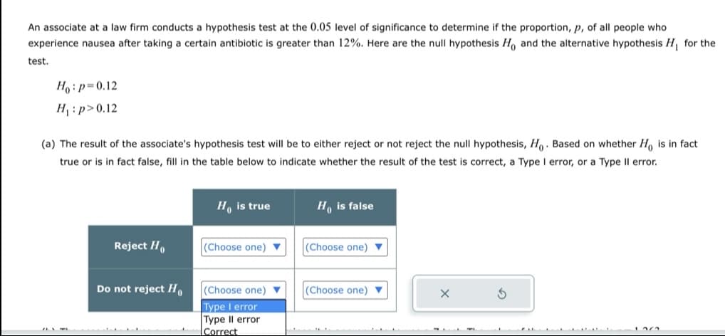 An associate at a law firm conducts a hypothesis test at the 0.05 level of significance to determine if the proportion, p, of all people who
experience nausea after taking a certain antibiotic is greater than 12%. Here are the null hypothesis Ho, and the alternative hypothesis H₁ for the
test.
Hop-0.12
H₁: p>0.12
(a) The result of the associate's hypothesis test will be to either reject or not reject the null hypothesis, Ho. Based on whether Ho is in fact
true or is in fact false, fill in the table below to indicate whether the result of the test is correct, a Type I error, or a Type II error.
Ho is true
Ho is false
Reject Ho
(Choose one)
(Choose one)
Do not reject Ho(Choose one)
Type I error
Type II error
Correct
(Choose one)
100