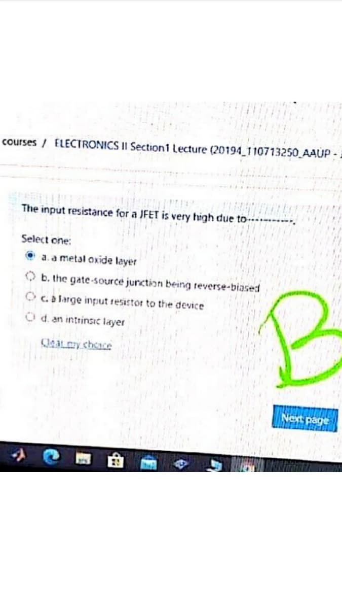 courses / ELECTRONICS II Section1 Lecture (20194 110713250 AAUP:
The input resistance for a JFET is very high due to
Select one:
O a.a metal oxide layer
b. the gate-source junction being reverse-biased
O c. a large input resistor to the device
Od. an intrinsic layer
eat y cheace
Net page

